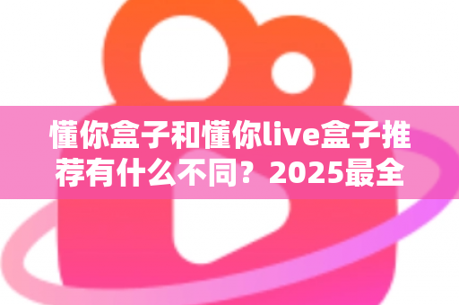 懂你盒子和懂你live盒子推荐有什么不同？2025最全选购对比指南，帮你一次选对不踩坑