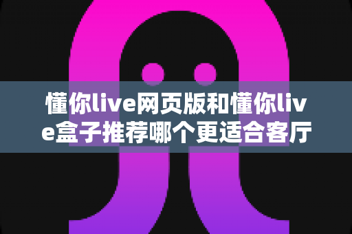 懂你live网页版和懂你live盒子推荐哪个更适合客厅？全面解析帮你选对家庭大屏观影方案
