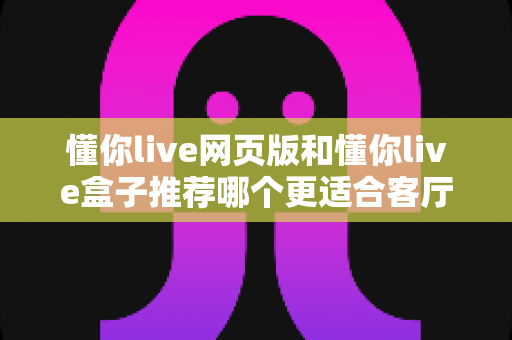 懂你live网页版和懂你live盒子推荐哪个更适合客厅？全面解析帮你选对家庭大屏观影方案