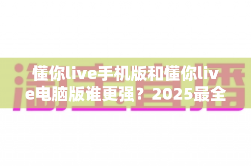 懂你live手机版和懂你live电脑版谁更强?2025最全对比评测,一文帮你选对版本! 懂你live手机版和懂你live电脑版谁更强?2025最全对比评测,一文帮你选对版本!