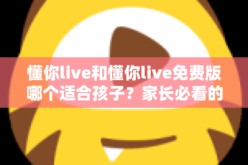 懂你live和懂你live免费版哪个适合孩子?家长必看的全面对比与选择攻略 懂你live和懂你live免费版哪个适合孩子?家长必看的全面对比与选择攻略