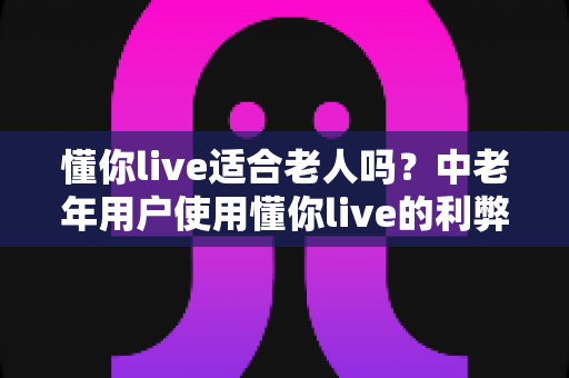懂你live适合老人吗?中老年用户使用懂你live的利弊分析与实用指南 懂你live适合老人吗?中老年用户使用懂你live的利弊分析与实用指南