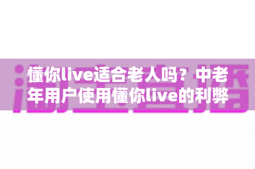 懂你live适合老人吗?中老年用户使用懂你live的利弊分析与实用指南 懂你live适合老人吗?中老年用户使用懂你live的利弊分析与实用指南