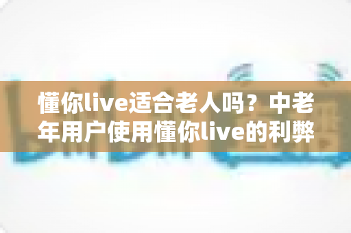 懂你live适合老人吗?中老年用户使用懂你live的利弊分析与实用指南 懂你live适合老人吗?中老年用户使用懂你live的利弊分析与实用指南