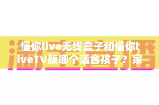 懂你live无线盒子和懂你liveTV版哪个适合孩子?家长选购前必看的深度对比指南 懂你live无线盒子和懂你liveTV版哪个适合孩子?家长选购前必看的深度对比指南