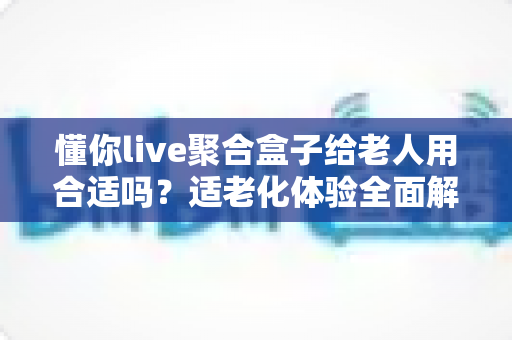 懂你live聚合盒子给老人用合适吗？适老化体验全面解析与选购实用指南