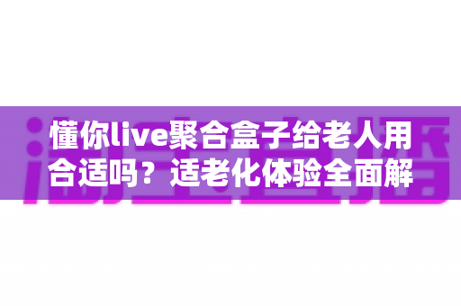 懂你live聚合盒子给老人用合适吗？适老化体验全面解析与选购实用指南