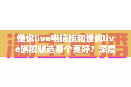懂你live电脑版和懂你live旗舰版选哪个更好？深度对比帮你一次选对不踩坑