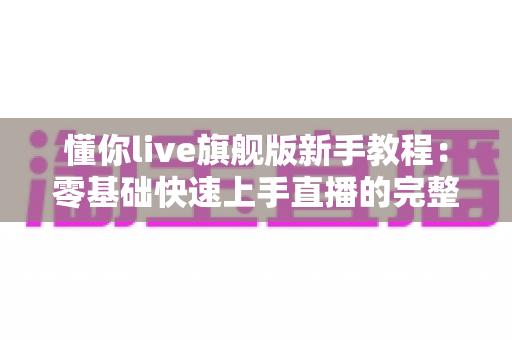 懂你live旗舰版新手教程：零基础快速上手直播的完整指南