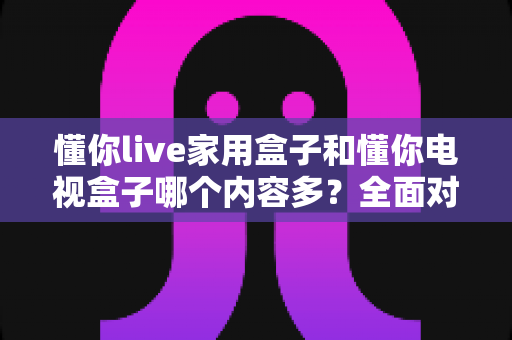 懂你live家用盒子和懂你电视盒子哪个内容多?全面对比解析帮你选对不踩坑 懂你live家用盒子和懂你电视盒子哪个内容多?全面对比解析帮你选对不踩坑
