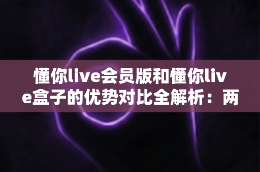 懂你live会员版和懂你live盒子的优势对比全解析:两大版本到底该怎么选?一篇看懂差异的实用选购指南 懂你live会员版和懂你live盒子的优势对比全解析:两大版本到底该怎么选?一篇看懂差异的实用选购指南