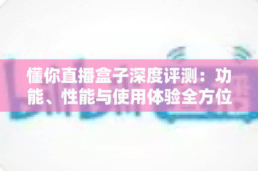 懂你直播盒子深度评测:功能、性能与使用体验全方位解析 懂你直播盒子深度评测:功能、性能与使用体验全方位解析