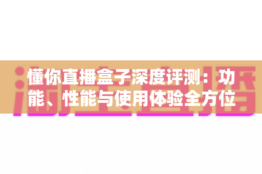 懂你直播盒子深度评测:功能、性能与使用体验全方位解析 懂你直播盒子深度评测:功能、性能与使用体验全方位解析
