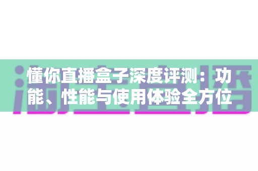 懂你直播盒子深度评测:功能、性能与使用体验全方位解析 懂你直播盒子深度评测:功能、性能与使用体验全方位解析