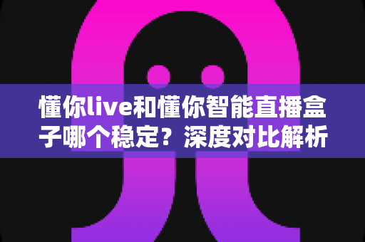 懂你live和懂你智能直播盒子哪个稳定?深度对比解析,帮你选出最适合的直播方案 懂你live和懂你智能直播盒子哪个稳定?深度对比解析,帮你选出最适合的直播方案