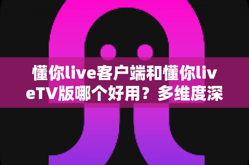 懂你live客户端和懂你liveTV版哪个好用？多维度深度对比，一文帮你选出最适合的观看方式