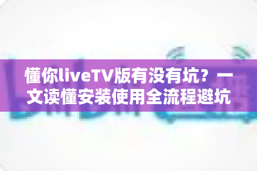 懂你liveTV版有没有坑?一文读懂安装使用全流程避坑指南 懂你liveTV版有没有坑?一文读懂安装使用全流程避坑指南