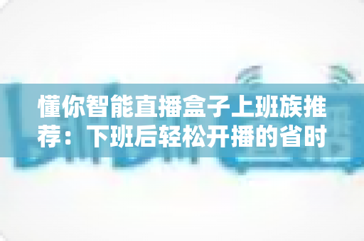 懂你智能直播盒子上班族推荐：下班后轻松开播的省时智能神器全解析