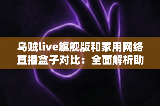乌贼live旗舰版和家用网络直播盒子对比:全面解析助你选对直播设备,开播更轻松 乌贼live旗舰版和家用网络直播盒子对比:全面解析助你选对直播设备,开播更轻松