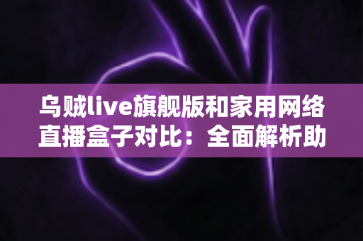 乌贼live旗舰版和家用网络直播盒子对比:全面解析助你选对直播设备,开播更轻松 乌贼live旗舰版和家用网络直播盒子对比:全面解析助你选对直播设备,开播更轻松