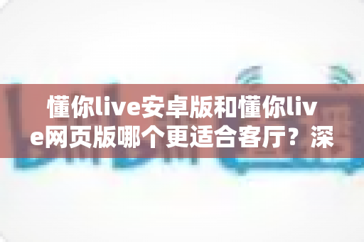 懂你live安卓版和懂你live网页版哪个更适合客厅？深度对比帮你选出最佳客厅观影方案