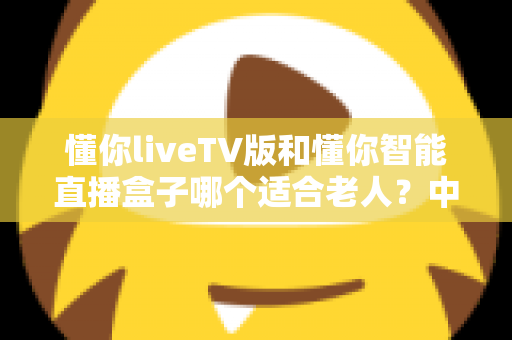 懂你liveTV版和懂你智能直播盒子哪个适合老人？中老年家庭直播设备选购全攻略
