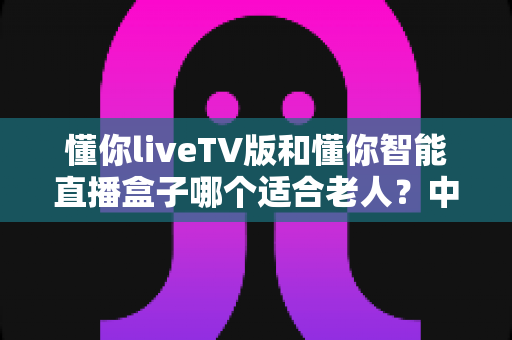 懂你liveTV版和懂你智能直播盒子哪个适合老人？中老年家庭直播设备选购全攻略