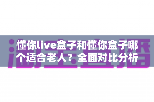 懂你live盒子和懂你盒子哪个适合老人?全面对比分析与选购指南,帮长辈轻松看电视 懂你live盒子和懂你盒子哪个适合老人?全面对比分析与选购指南,帮长辈轻松看电视
