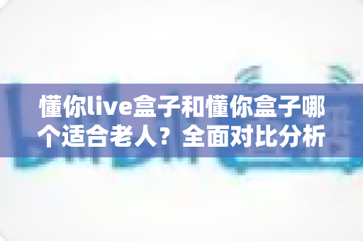懂你live盒子和懂你盒子哪个适合老人?全面对比分析与选购指南,帮长辈轻松看电视 懂你live盒子和懂你盒子哪个适合老人?全面对比分析与选购指南,帮长辈轻松看电视