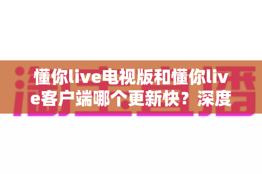 懂你live电视版和懂你live客户端哪个更新快?深度对比解析两大版本更新速度与选择指南 懂你live电视版和懂你live客户端哪个更新快?深度对比解析两大版本更新速度与选择指南