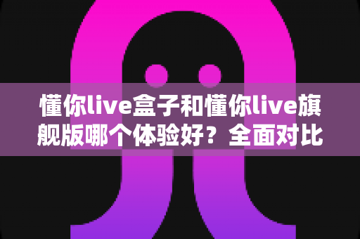 懂你live盒子和懂你live旗舰版哪个体验好?全面对比助你轻松选购不踩坑 懂你live盒子和懂你live旗舰版哪个体验好?全面对比助你轻松选购不踩坑