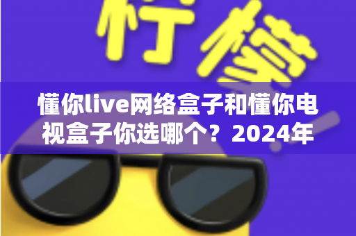 懂你live网络盒子和懂你电视盒子你选哪个?2024年最全选购对比指南 懂你live网络盒子和懂你电视盒子你选哪个?2024年最全选购对比指南