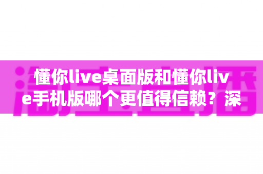 懂你live桌面版和懂你live手机版哪个更值得信赖?深度对比分析与选购指南 懂你live桌面版和懂你live手机版哪个更值得信赖?深度对比分析与选购指南