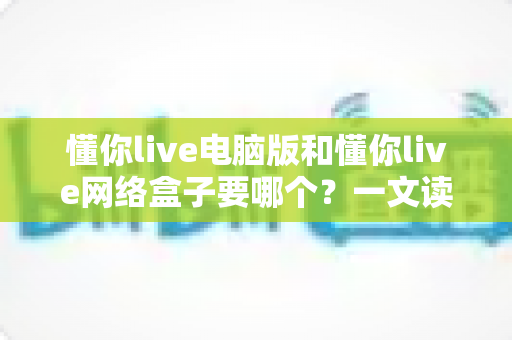 懂你live电脑版和懂你live网络盒子要哪个?一文读懂两者差异与选择攻略 懂你live电脑版和懂你live网络盒子要哪个?一文读懂两者差异与选择攻略