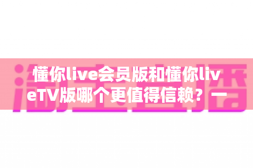懂你live会员版和懂你liveTV版哪个更值得信赖?一站式深度对比评测与安全选购指南 懂你live会员版和懂你liveTV版哪个更值得信赖?一站式深度对比评测与安全选购指南
