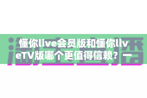 懂你live会员版和懂你liveTV版哪个更值得信赖?一站式深度对比评测与安全选购指南 懂你live会员版和懂你liveTV版哪个更值得信赖?一站式深度对比评测与安全选购指南