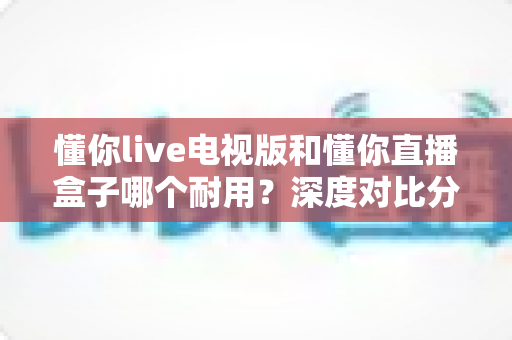 懂你live电视版和懂你直播盒子哪个耐用？深度对比分析与选购全指南