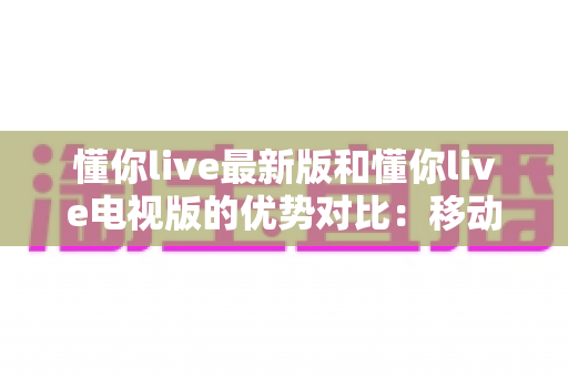 懂你live最新版和懂你live电视版的优势对比:移动端与大屏端全面解析,帮你选对最佳观看方式 懂你live最新版和懂你live电视版的优势对比:移动端与大屏端全面解析,帮你选对最佳观看方式
