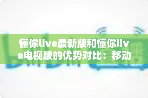 懂你live最新版和懂你live电视版的优势对比:移动端与大屏端全面解析,帮你选对最佳观看方式 懂你live最新版和懂你live电视版的优势对比:移动端与大屏端全面解析,帮你选对最佳观看方式