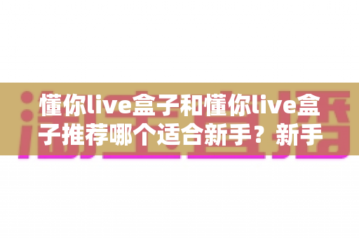 懂你live盒子和懂你live盒子推荐哪个适合新手?新手主播从零开始的选购与避坑全指南 懂你live盒子和懂你live盒子推荐哪个适合新手?新手主播从零开始的选购与避坑全指南