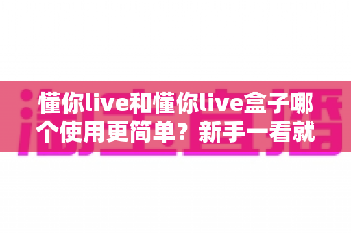 懂你live和懂你live盒子哪个使用更简单？新手一看就懂的全维度对比指南