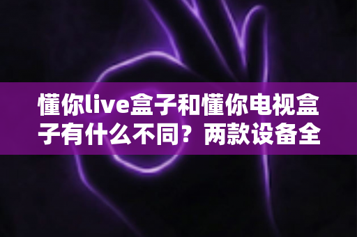 懂你live盒子和懂你电视盒子有什么不同?两款设备全方位对比与选购指南 懂你live盒子和懂你电视盒子有什么不同?两款设备全方位对比与选购指南