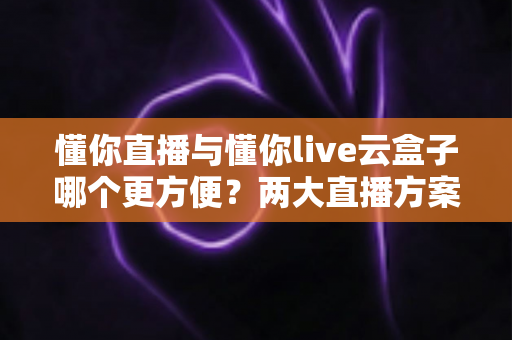 懂你直播与懂你live云盒子哪个更方便?两大直播方案深度对比,帮你找到最适合的选择 懂你直播与懂你live云盒子哪个更方便?两大直播方案深度对比,帮你找到最适合的选择