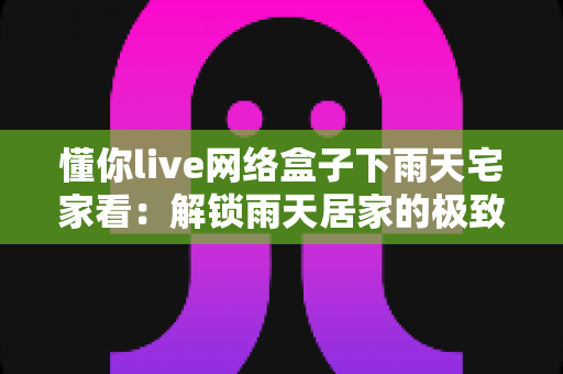 懂你live网络盒子下雨天宅家看：解锁雨天居家的极致影音生活指南