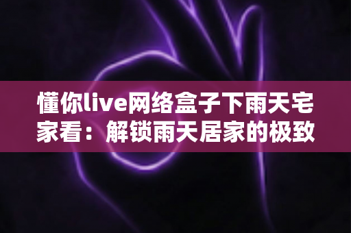 懂你live网络盒子下雨天宅家看：解锁雨天居家的极致影音生活指南