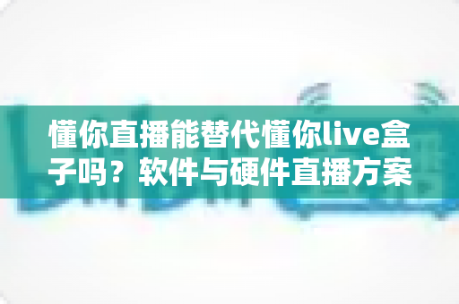 懂你直播能替代懂你live盒子吗？软件与硬件直播方案全维度对比与选型指南