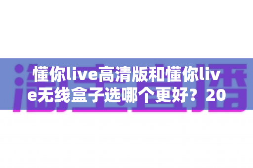 懂你live高清版和懂你live无线盒子选哪个更好?2025年最全选购对比指南与避坑建议 懂你live高清版和懂你live无线盒子选哪个更好?2025年最全选购对比指南与避坑建议