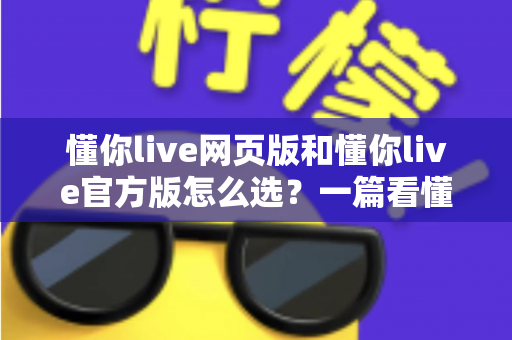 懂你live网页版和懂你live官方版怎么选?一篇看懂两种版本差异的实用指南 懂你live网页版和懂你live官方版怎么选?一篇看懂两种版本差异的实用指南
