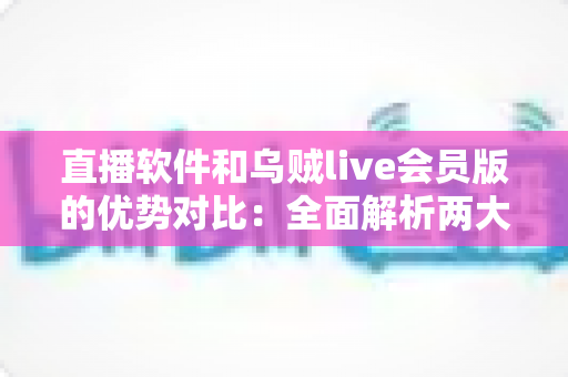 直播软件和乌贼live会员版的优势对比：全面解析两大直播方案，助你轻松做出最佳选择