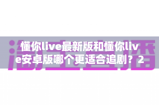 懂你live最新版和懂你live安卓版哪个更适合追剧?2025年追剧用户必看的深度对比指南 懂你live最新版和懂你live安卓版哪个更适合追剧?2025年追剧用户必看的深度对比指南